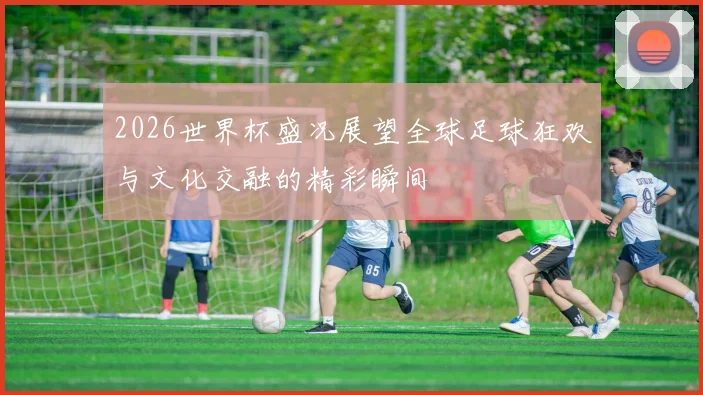 2026世界杯盛况展望全球足球狂欢与文化交融的精彩瞬间