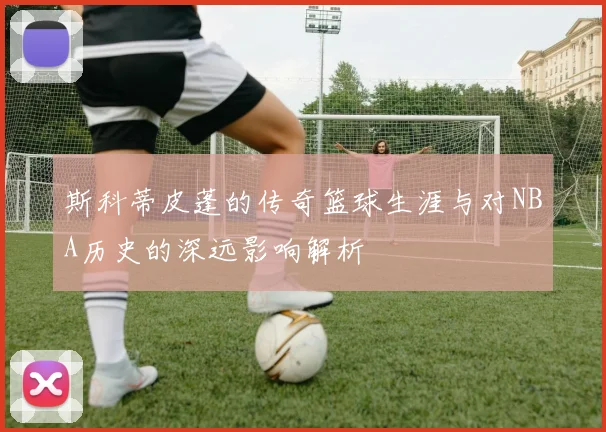 斯科蒂皮蓬的传奇篮球生涯与对NBA历史的深远影响解析