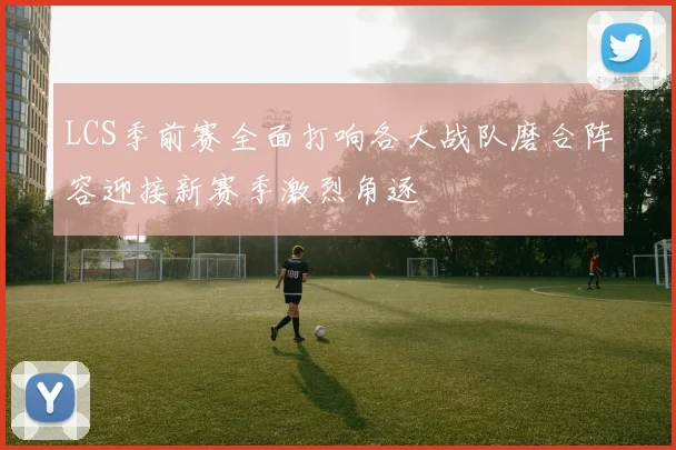 LCS季前赛全面打响各大战队磨合阵容迎接新赛季激烈角逐