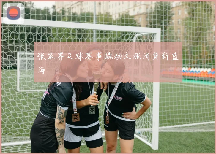 张家界足球赛事撬动文旅消费新蓝海
