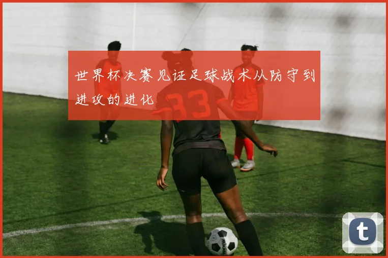 世界杯决赛见证足球战术从防守到进攻的进化