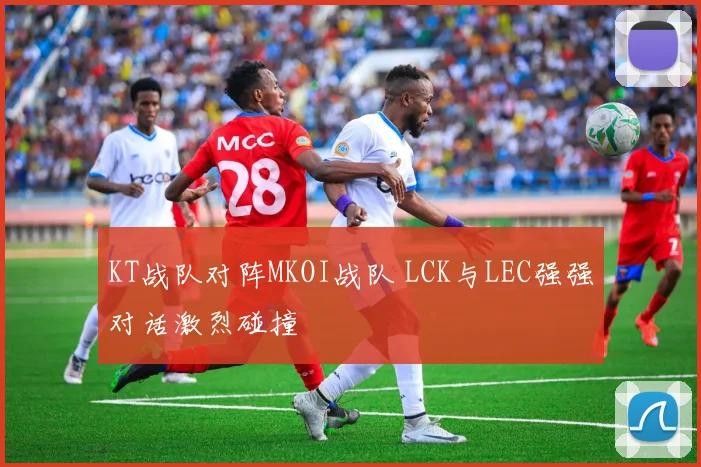 KT战队对阵MKOI战队 LCK与LEC强强对话激烈碰撞