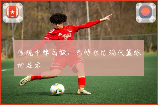 传统中锋式微，巴特尔给现代篮球的启示