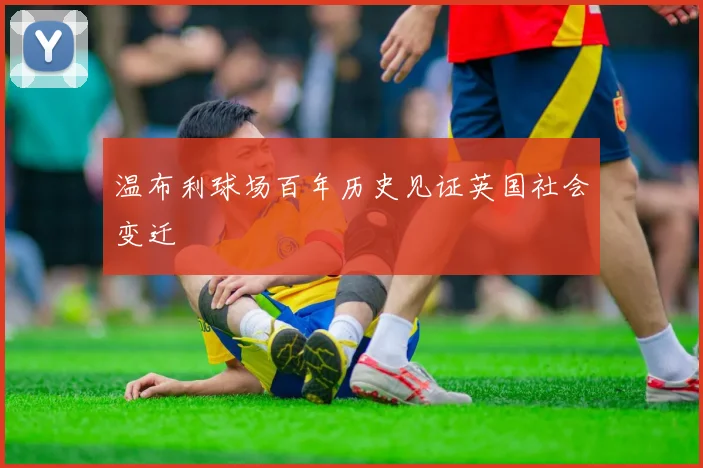 温布利球场百年历史见证英国社会变迁