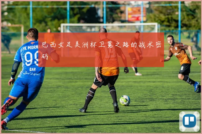 巴西女足美洲杯卫冕之路的战术密码