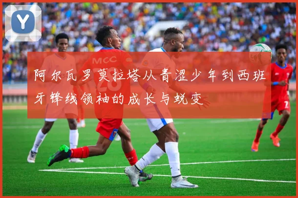 阿尔瓦罗莫拉塔从青涩少年到西班牙锋线领袖的成长与蜕变