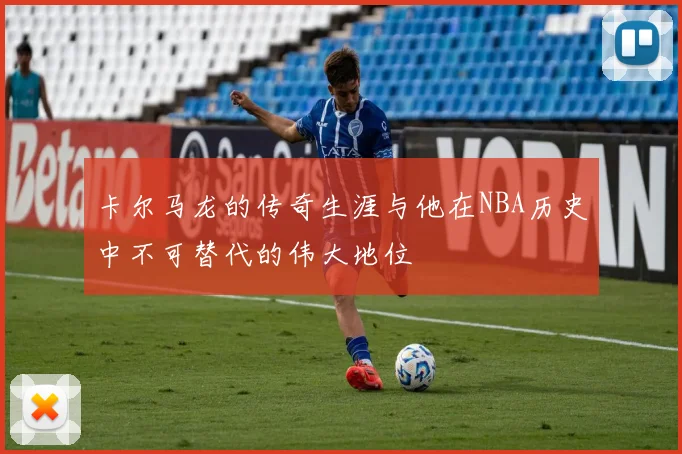 卡尔马龙的传奇生涯与他在NBA历史中不可替代的伟大地位