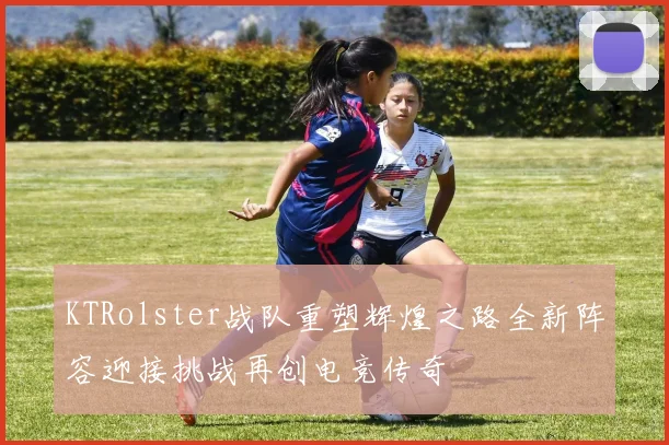 KTRolster战队重塑辉煌之路全新阵容迎接挑战再创电竞传奇